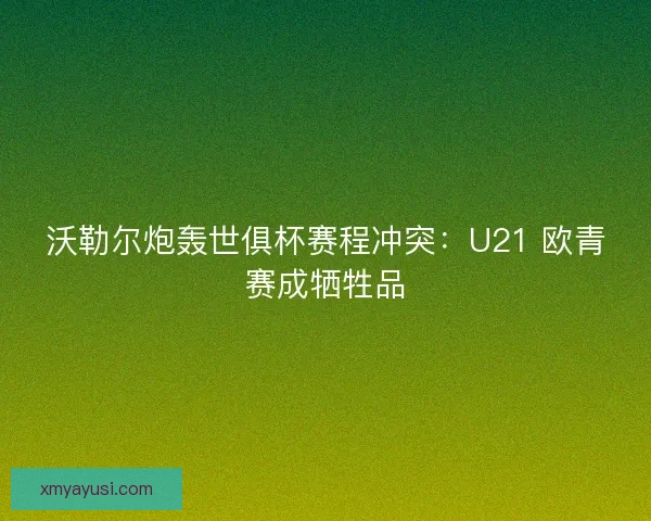 沃勒尔炮轰世俱杯赛程冲突：U21 欧青赛成牺牲品