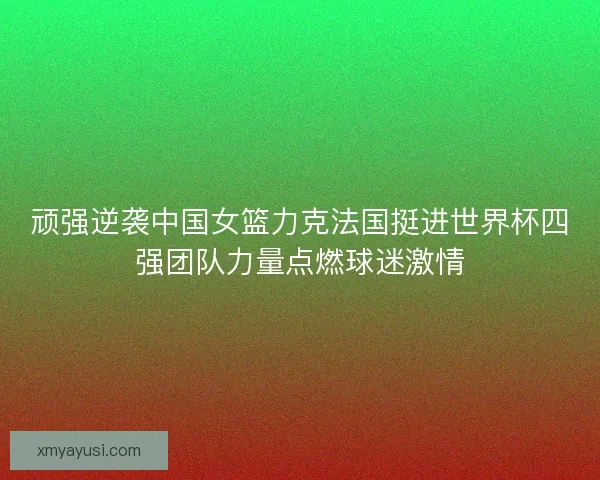顽强逆袭中国女篮力克法国挺进世界杯四强团队力量点燃球迷激情
