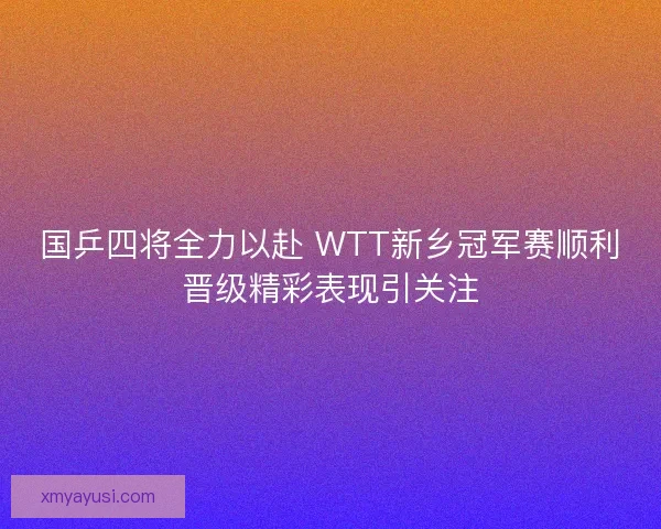 国乒四将全力以赴 WTT新乡冠军赛顺利晋级精彩表现引关注