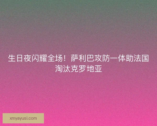 生日夜闪耀全场！萨利巴攻防一体助法国淘汰克罗地亚