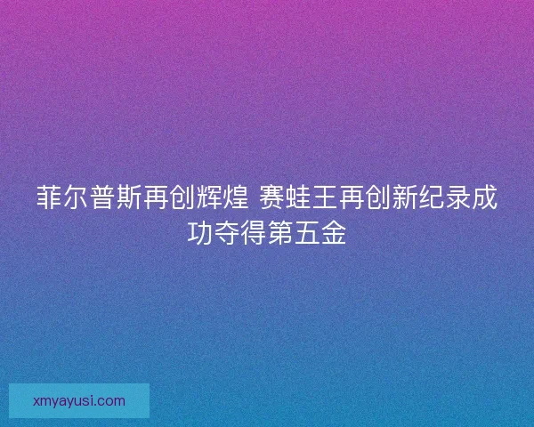 菲尔普斯再创辉煌 赛蛙王再创新纪录成功夺得第五金