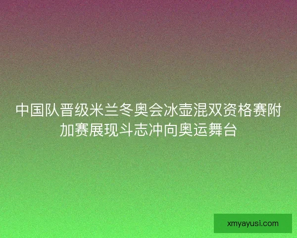 中国队晋级米兰冬奥会冰壶混双资格赛附加赛展现斗志冲向奥运舞台
