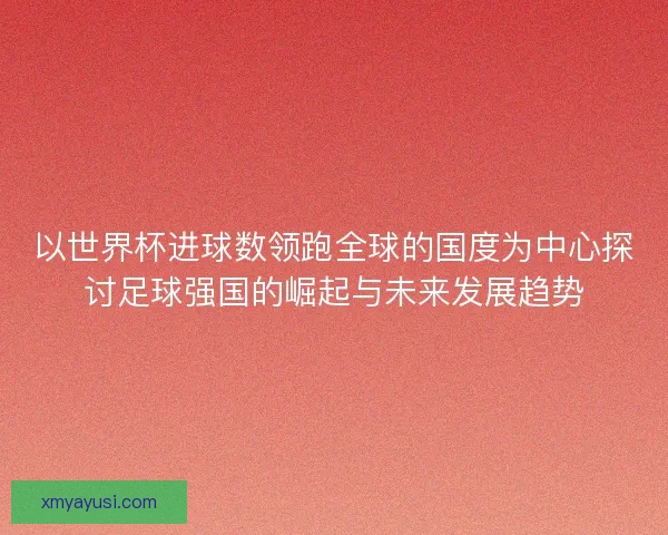 以世界杯进球数领跑全球的国度为中心探讨足球强国的崛起与未来发展趋势