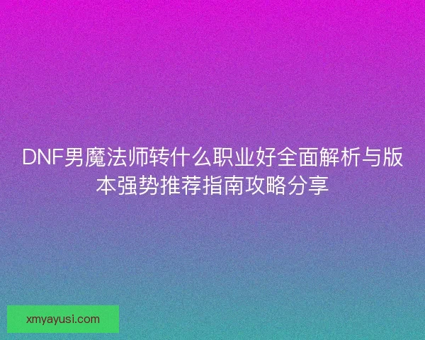 DNF男魔法师转什么职业好全面解析与版本强势推荐指南攻略分享 DNF男魔法师转什么职业好全面解析与版本强势推荐指南攻略分享