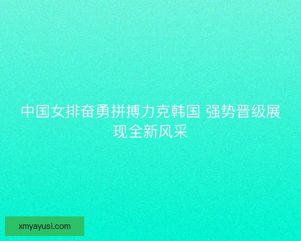 中国女排奋勇拼搏力克韩国 强势晋级展现全新风采