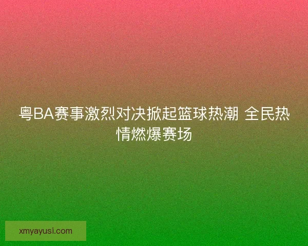 粤BA赛事激烈对决掀起篮球热潮 全民热情燃爆赛场 粤BA赛事激烈对决掀起篮球热潮 全民热情燃爆赛场