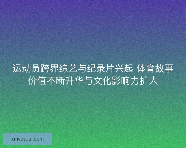 运动员跨界综艺与纪录片兴起 体育故事价值不断升华与文化影响力扩大 运动员跨界综艺与纪录片兴起 体育故事价值不断升华与文化影响力扩大