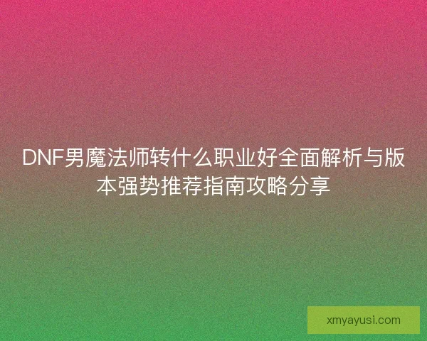 DNF男魔法师转什么职业好全面解析与版本强势推荐指南攻略分享 DNF男魔法师转什么职业好全面解析与版本强势推荐指南攻略分享