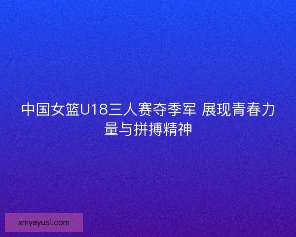 中国女篮U18三人赛夺季军 展现青春力量与拼搏精神 中国女篮U18三人赛夺季军 展现青春力量与拼搏精神