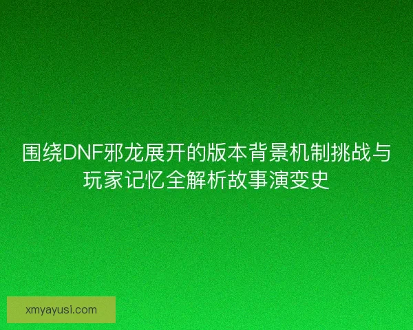 围绕DNF邪龙展开的版本背景机制挑战与玩家记忆全解析故事演变史 围绕DNF邪龙展开的版本背景机制挑战与玩家记忆全解析故事演变史