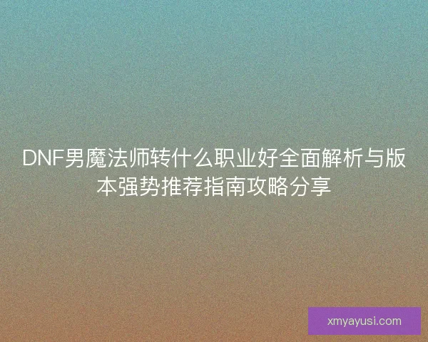 DNF男魔法师转什么职业好全面解析与版本强势推荐指南攻略分享 DNF男魔法师转什么职业好全面解析与版本强势推荐指南攻略分享