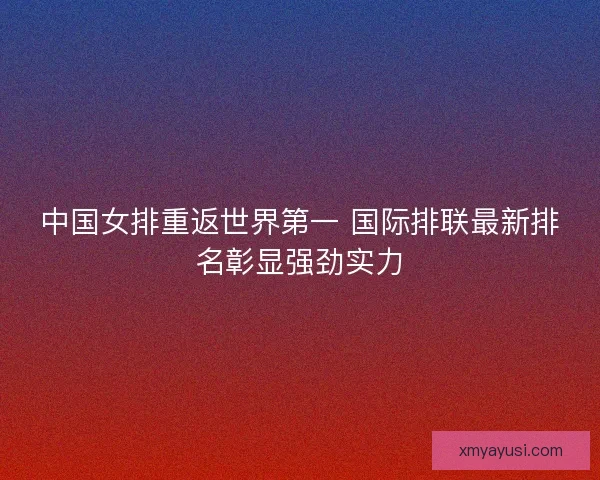 中国女排重返世界第一 国际排联最新排名彰显强劲实力