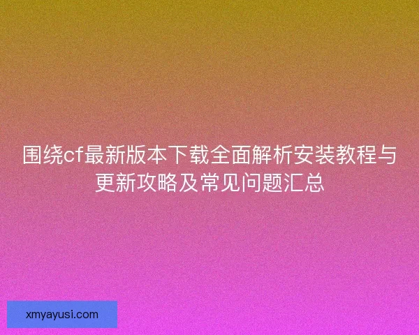围绕cf最新版本下载全面解析安装教程与更新攻略及常见问题汇总