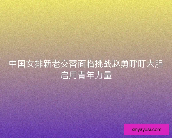 中国女排新老交替面临挑战赵勇呼吁大胆启用青年力量