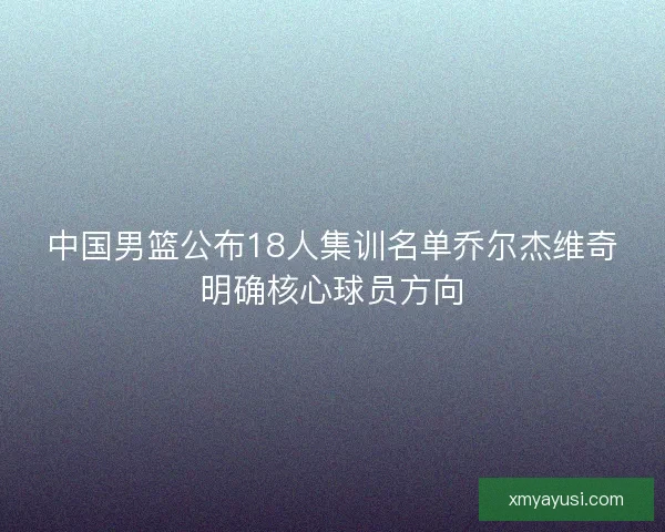 中国男篮公布18人集训名单乔尔杰维奇明确核心球员方向