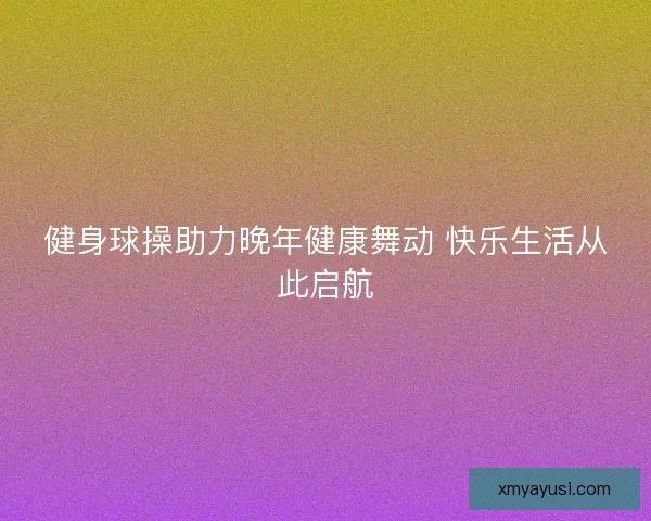 健身球操助力晚年健康舞动 快乐生活从此启航 健身球操助力晚年健康舞动 快乐生活从此启航
