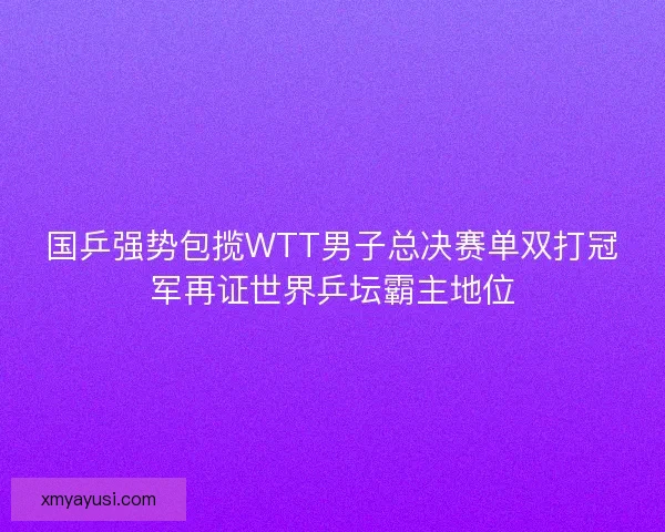 国乒强势包揽WTT男子总决赛单双打冠军再证世界乒坛霸主地位