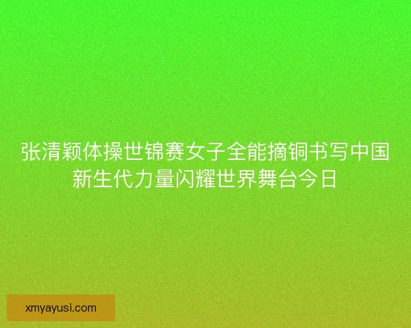 张清颖体操世锦赛女子全能摘铜书写中国新生代力量闪耀世界舞台今日 张清颖体操世锦赛女子全能摘铜书写中国新生代力量闪耀世界舞台今日